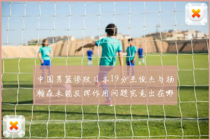 中国男篮惨败日本19分王俊杰与杨瀚森未能发挥作用问题究竟出在哪儿