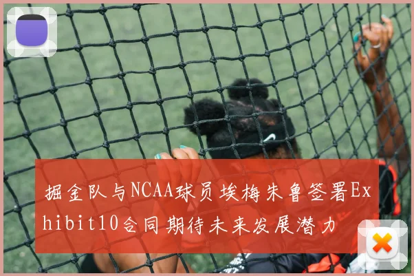掘金队与NCAA球员埃梅朱鲁签署Exhibit10合同期待未来发展潜力