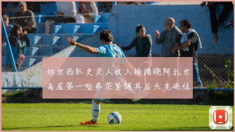 切尔西队史卖人收入榜揭晓阿扎尔高居第一哈弗茨紧随其后杰克逊位列第八