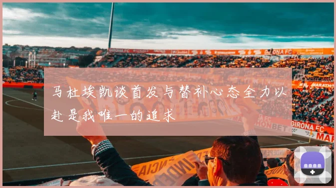 马杜埃凯谈首发与替补心态全力以赴是我唯一的追求