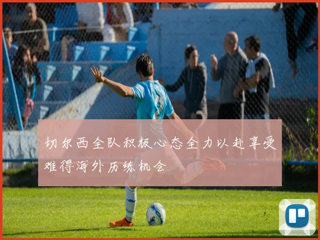 切尔西全队积极心态全力以赴享受难得海外历练机会