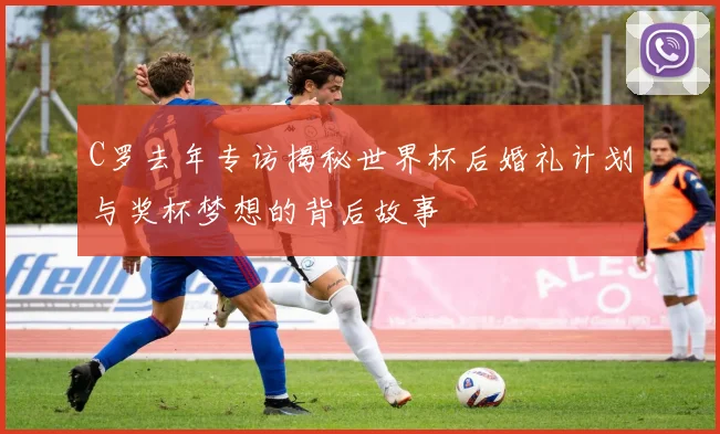 C罗去年专访揭秘世界杯后婚礼计划与奖杯梦想的背后故事