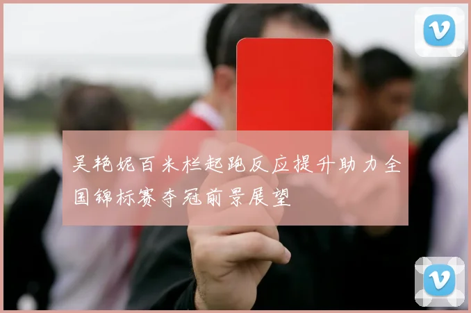 吴艳妮百米栏起跑反应提升助力全国锦标赛夺冠前景展望