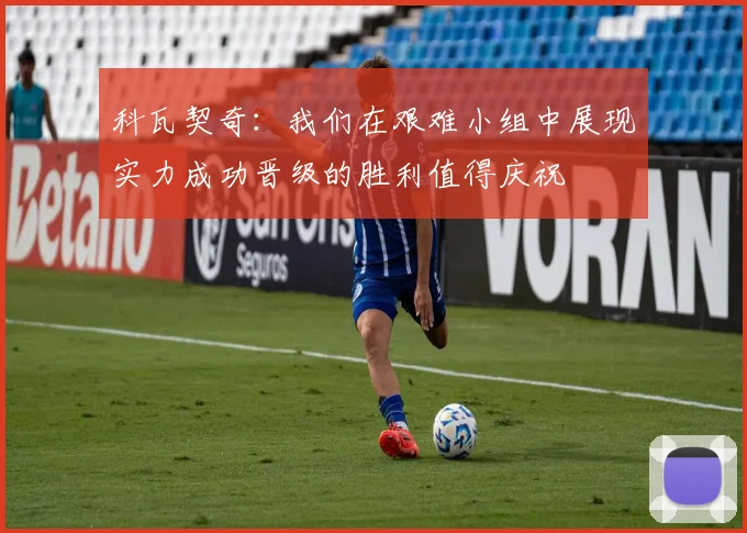 科瓦契奇：我们在艰难小组中展现实力成功晋级的胜利值得庆祝