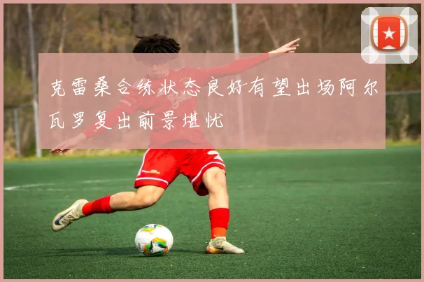 克雷桑合练状态良好有望出场阿尔瓦罗复出前景堪忧