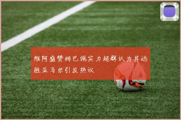 维阿盛赞姆巴佩实力超群认为其远胜亚马尔引发热议