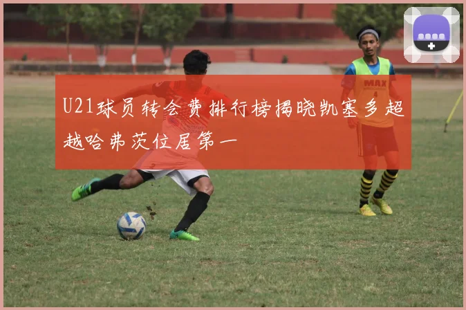 U21球员转会费排行榜揭晓凯塞多超越哈弗茨位居第一