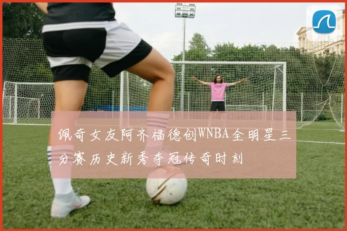 佩奇女友阿齐福德创WNBA全明星三分赛历史新秀夺冠传奇时刻