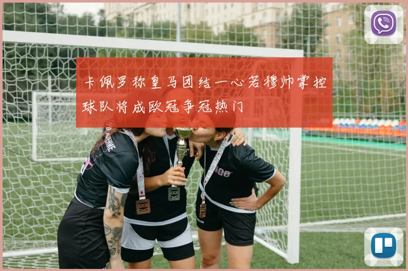 卡佩罗称皇马团结一心若穆帅掌控球队将成欧冠争冠热门