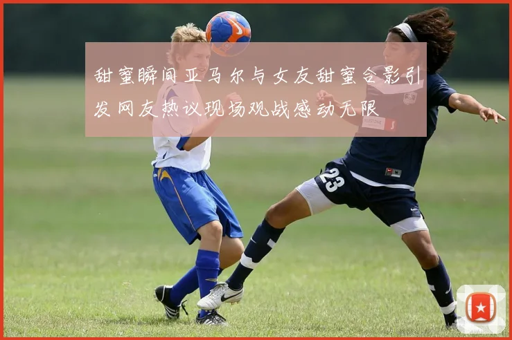 甜蜜瞬间亚马尔与女友甜蜜合影引发网友热议现场观战感动无限